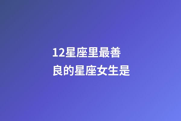 12星座里最善良的星座女生是-第1張-星座運勢-玄機派