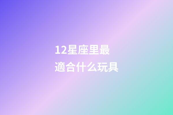 12星座里最適合什么玩具-第1張-星座運勢-玄機派