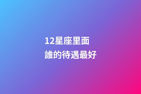 12星座里面誰的待遇最好-第1張-星座運勢-玄機派