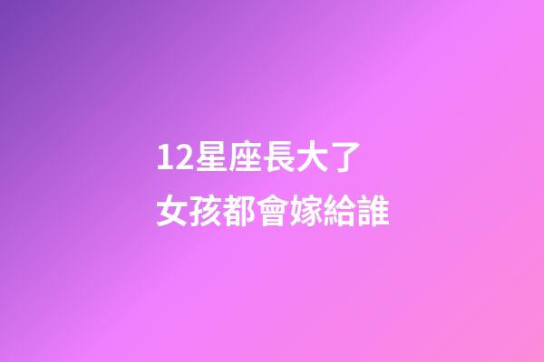 12星座長大了女孩都會嫁給誰-第1張-星座運勢-玄機派