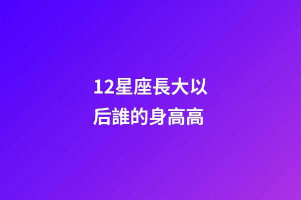 12星座長大以后誰的身高高-第1張-星座運勢-玄機派