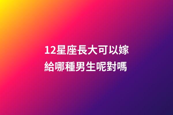 12星座長大可以嫁給哪種男生呢對嗎-第1張-星座運勢-玄機派