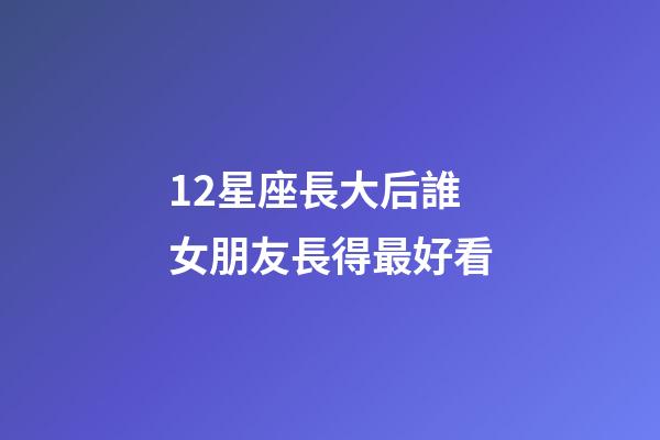 12星座長大后誰女朋友長得最好看-第1張-星座運勢-玄機派