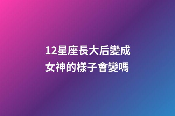 12星座長大后變成女神的樣子會變嗎-第1張-星座運勢-玄機派