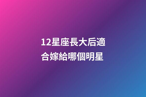 12星座長大后適合嫁給哪個明星-第1張-星座運勢-玄機派