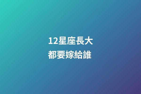 12星座長大都要嫁給誰-第1張-星座運勢-玄機派