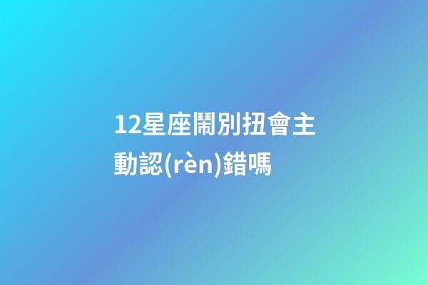 12星座鬧別扭會主動認(rèn)錯嗎-第1張-星座運(yùn)勢-玄機(jī)派