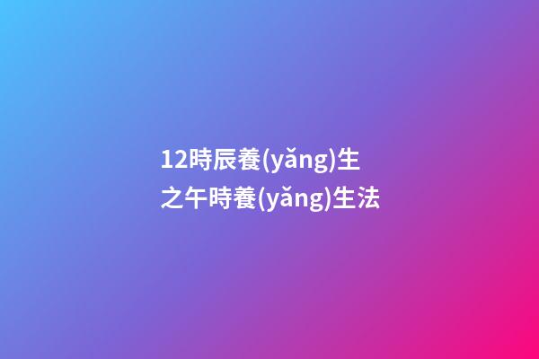 12時辰養(yǎng)生之午時養(yǎng)生法