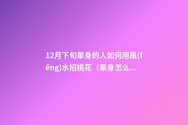 12月下旬單身的人如何用風(fēng)水招桃花（單身怎么招桃花運(yùn)）