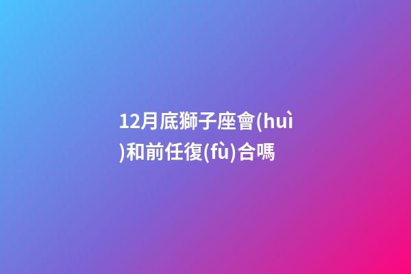 12月底獅子座會(huì)和前任復(fù)合嗎-第1張-星座運(yùn)勢(shì)-玄機(jī)派
