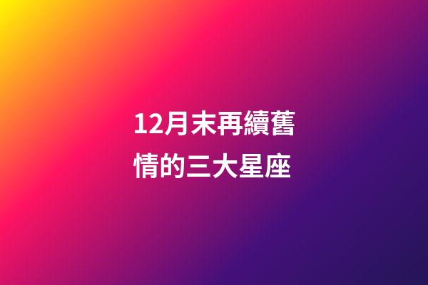 12月末再續舊情的三大星座-第1張-星座運勢-玄機派