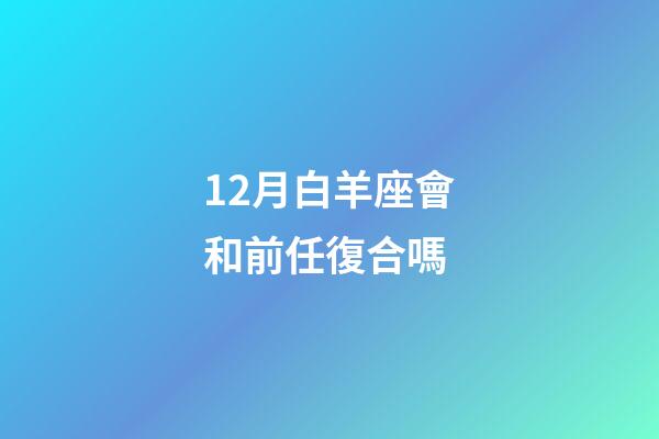 12月白羊座會和前任復合嗎-第1張-星座運勢-玄機派