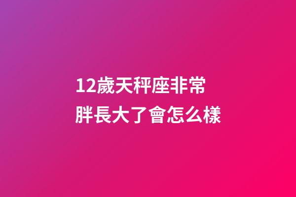 12歲天秤座非常胖長大了會怎么樣-第1張-星座運勢-玄機派