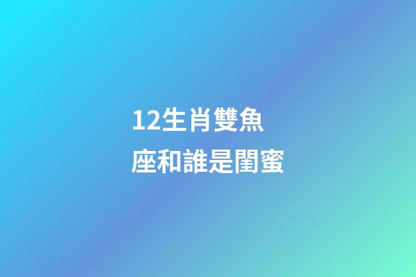 12生肖雙魚座和誰是閨蜜-第1張-星座運勢-玄機派