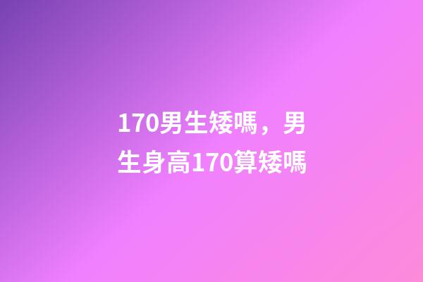 170男生矮嗎，男生身高170算矮嗎-第1張-觀點-玄機派