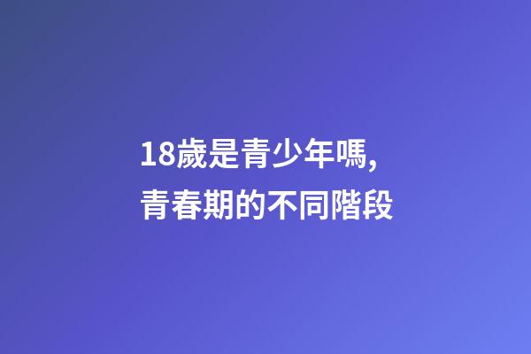 18歲是青少年嗎,青春期的不同階段-第1張-觀點-玄機派
