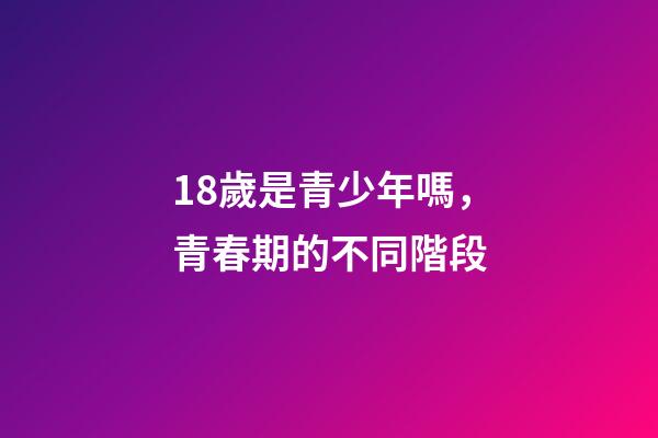 18歲是青少年嗎，青春期的不同階段-第1張-觀點-玄機派