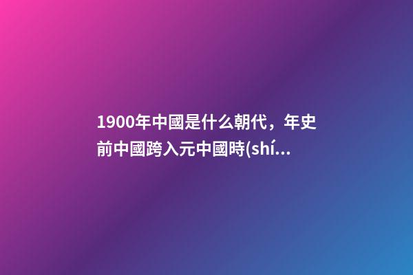 1900年中國是什么朝代，年史前中國跨入元中國時(shí)代-第1張-觀點(diǎn)-玄機(jī)派
