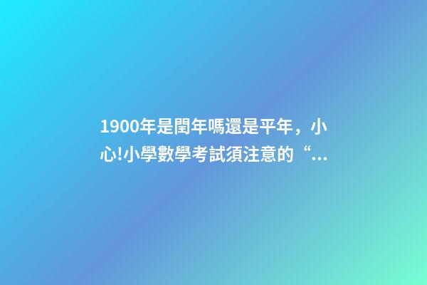 1900年是閏年嗎還是平年，小心!小學數學考試須注意的“雷區”-第1張-觀點-玄機派