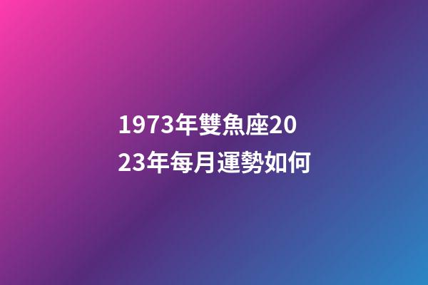 1973年雙魚座2023年每月運勢如何-第1張-星座運勢-玄機派