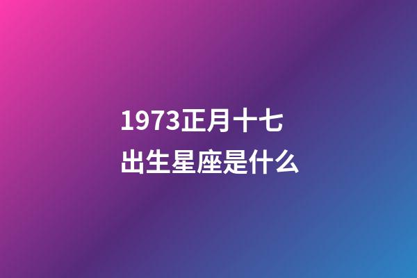 1973正月十七出生星座是什么-第1張-星座運勢-玄機派