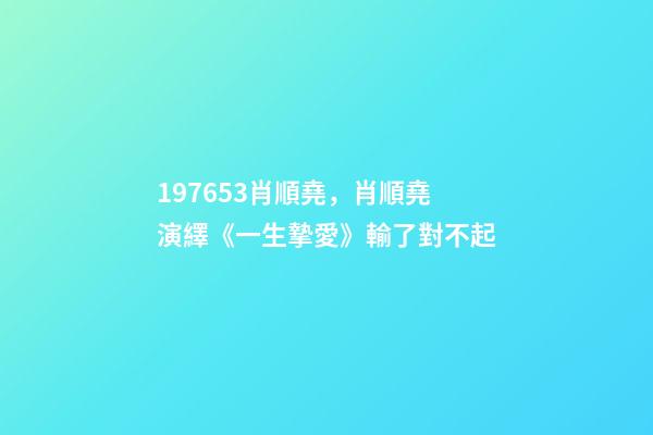 197653肖順堯，肖順堯演繹《一生摯愛》輸了對不起-第1張-觀點(diǎn)-玄機(jī)派