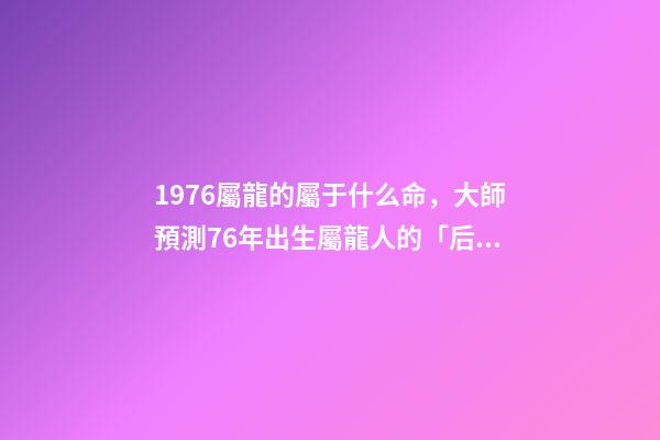 1976屬龍的屬于什么命，大師預測76年出生屬龍人的「后半生」-第1張-觀點-玄機派