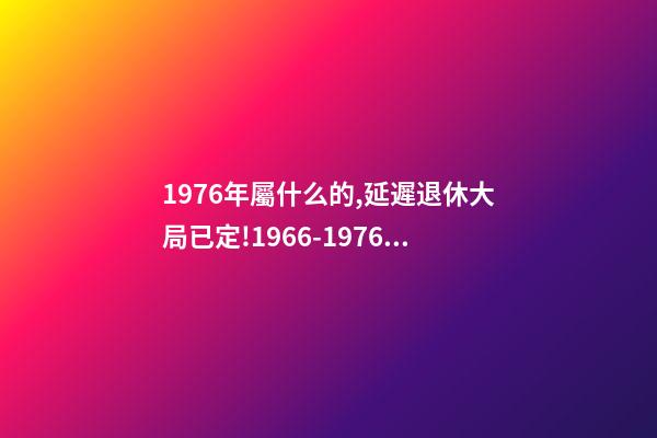 1976年屬什么的,延遲退休大局已定!1966-1976年出生的人-第1張-觀點-玄機派