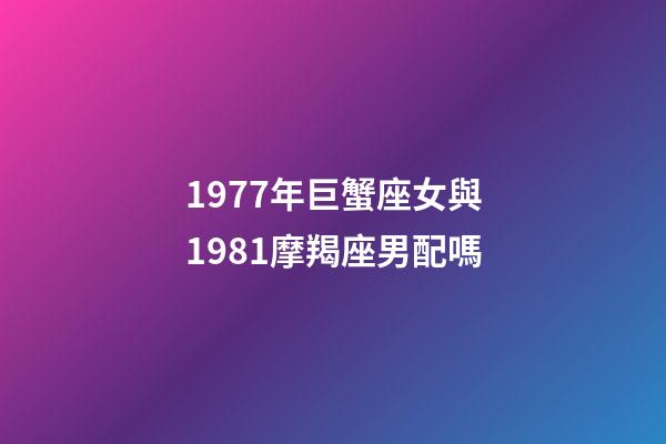 1977年巨蟹座女與1981摩羯座男配嗎-第1張-星座運勢-玄機派