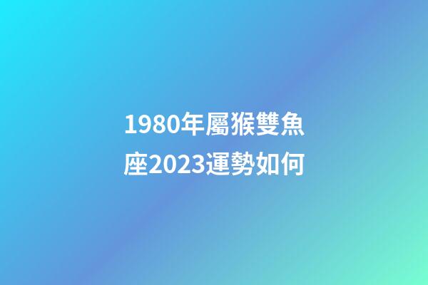 1980年屬猴雙魚座2023運勢如何-第1張-星座運勢-玄機派