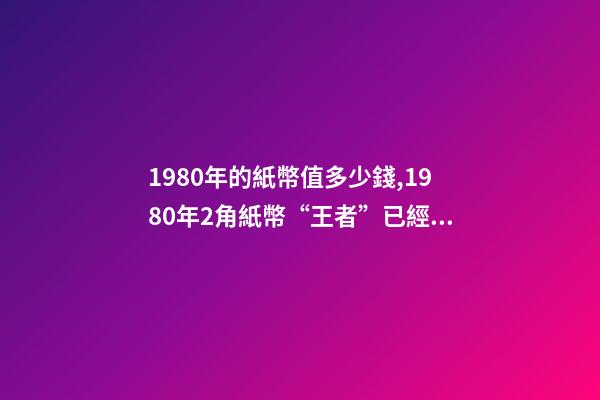 1980年的紙幣值多少錢,1980年2角紙幣“王者”已經確定-第1張-觀點-玄機派