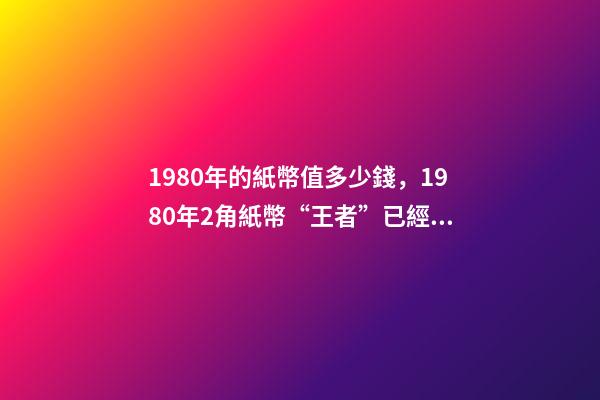 1980年的紙幣值多少錢，1980年2角紙幣“王者”已經確定-第1張-觀點-玄機派