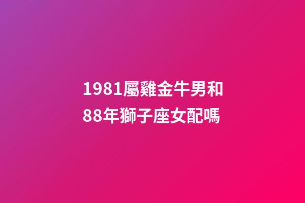 1981屬雞金牛男和88年獅子座女配嗎-第1張-星座運勢-玄機派