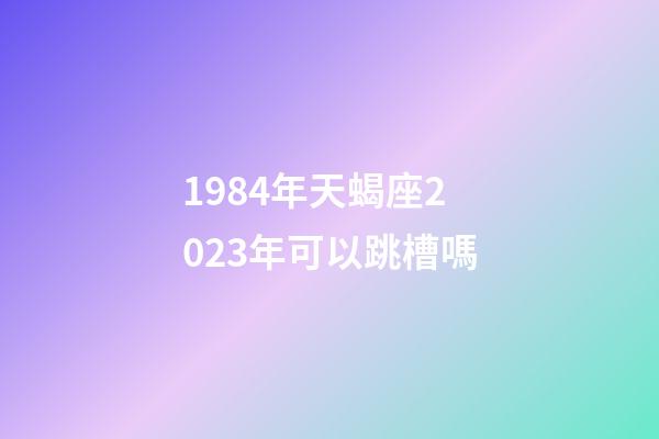 1984年天蝎座2023年可以跳槽嗎-第1張-星座運勢-玄機派