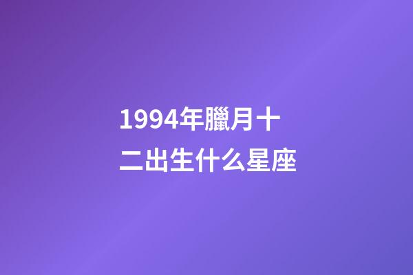 1994年臘月十二出生什么星座-第1張-星座運勢-玄機派