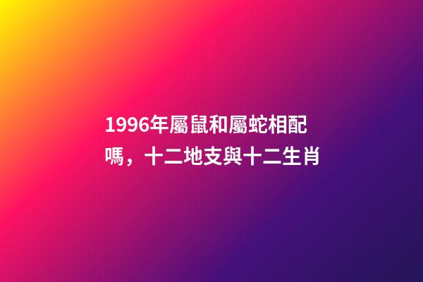 1996年屬鼠和屬蛇相配嗎，十二地支與十二生肖-第1張-觀點-玄機派