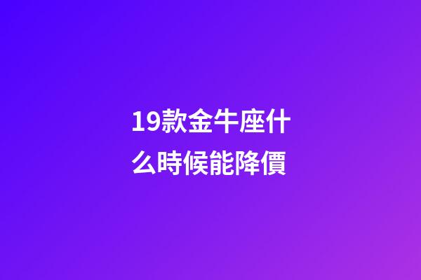 19款金牛座什么時候能降價-第1張-星座運勢-玄機派