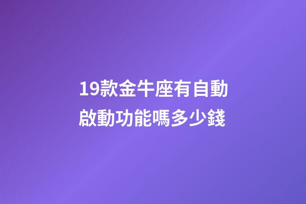 19款金牛座有自動啟動功能嗎多少錢-第1張-星座運勢-玄機派