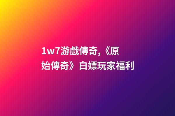1w7游戲傳奇,《原始傳奇》白嫖玩家福利-第1張-觀點-玄機派