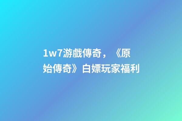 1w7游戲傳奇，《原始傳奇》白嫖玩家福利-第1張-觀點-玄機派