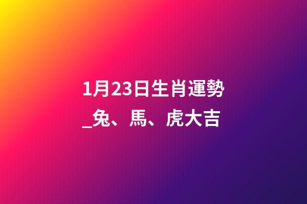 1月23日生肖運勢_兔、馬、虎大吉-第1張-觀點-玄機派