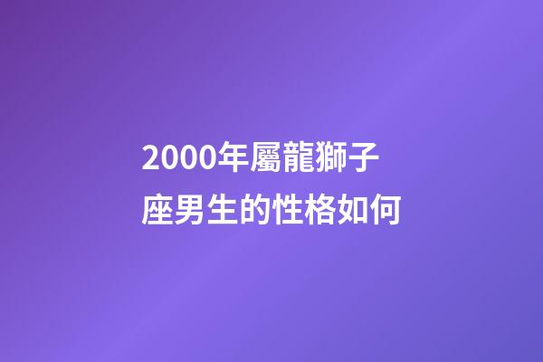 2000年屬龍獅子座男生的性格如何-第1張-星座運(yùn)勢(shì)-玄機(jī)派