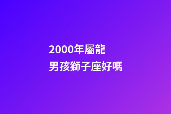 2000年屬龍男孩獅子座好嗎-第1張-星座運勢-玄機派