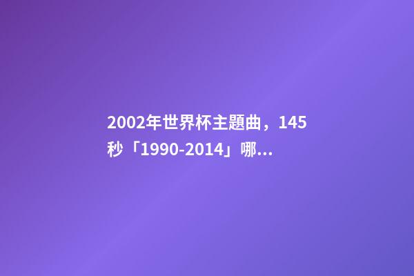 2002年世界杯主題曲，145秒「1990-2014」哪一首世界杯主題曲最讓你記憶猶新-第1張-觀點-玄機派