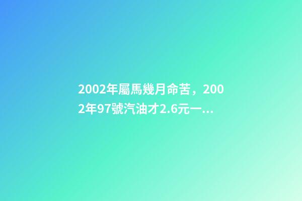2002年屬馬幾月命苦，2002年97號汽油才2.6元一升-第1張-觀點-玄機派