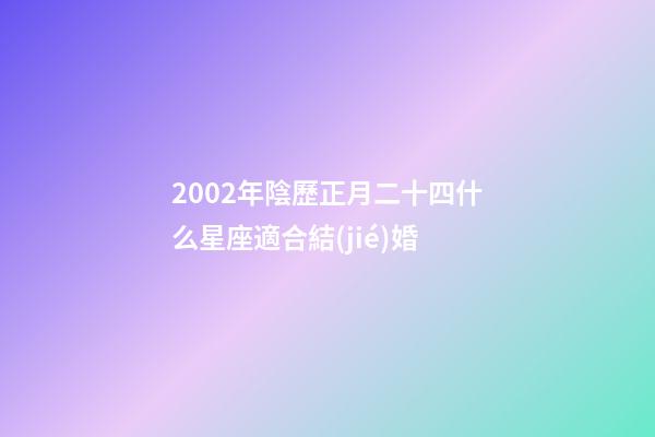 2002年陰歷正月二十四什么星座適合結(jié)婚-第1張-星座運勢-玄機派