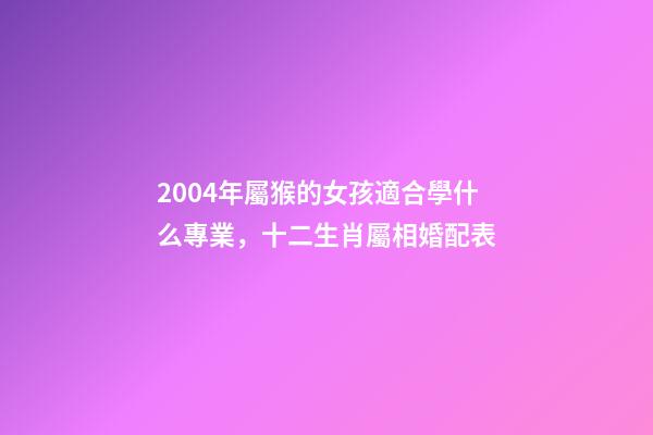 2004年屬猴的女孩適合學什么專業，十二生肖屬相婚配表(含具體年份)-第1張-觀點-玄機派