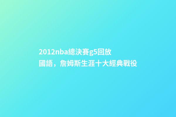 2012nba總決賽g5回放國語，詹姆斯生涯十大經典戰役-第1張-觀點-玄機派