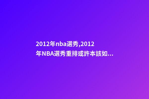 2012年nba選秀,2012年NBA選秀重排或許本該如此-第1張-觀點-玄機派