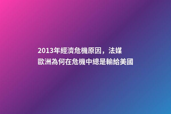 2013年經濟危機原因，法媒歐洲為何在危機中總是輸給美國-第1張-觀點-玄機派